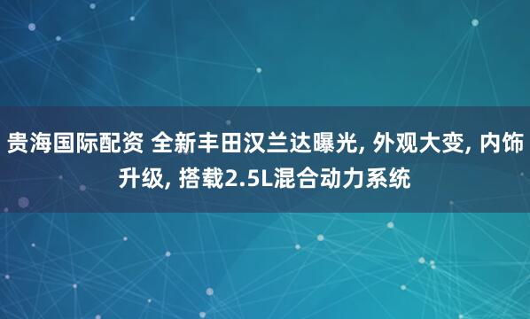 贵海国际配资 全新丰田汉兰达曝光, 外观大变, 内饰升级, 搭载2.5L混合动力系统