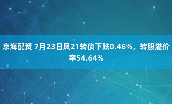京海配资 7月23日凤21转债下跌0.46%，转股溢价率54.64%