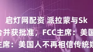 启灯网配资 派拉蒙与Skydance合并获批准,FCC主席:美国人不再相信传统媒体了