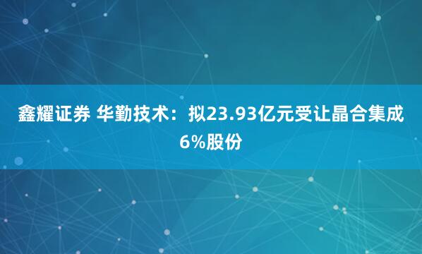 鑫耀证券 华勤技术：拟23.93亿元受让晶合集成6%股份