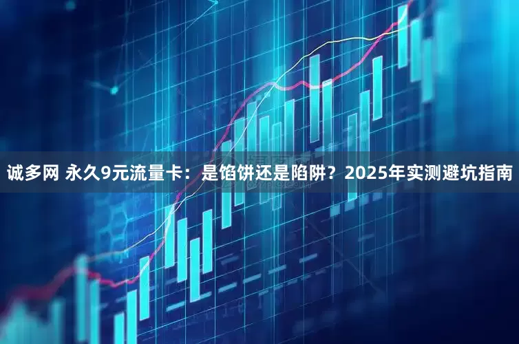 诚多网 永久9元流量卡：是馅饼还是陷阱？2025年实测避坑指南