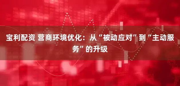 宝利配资 营商环境优化：从“被动应对”到“主动服务”的升级