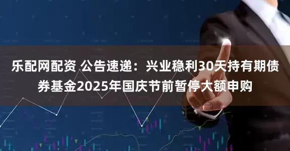乐配网配资 公告速递:兴业稳利30天持有期债券基金2025年国庆节前暂停大额申购