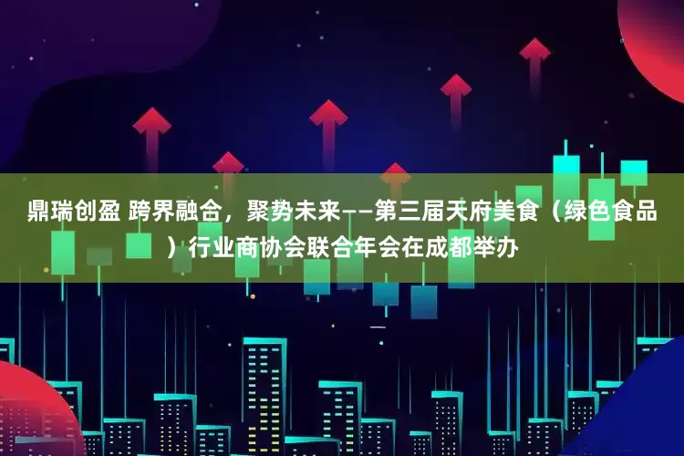 鼎瑞创盈 跨界融合，聚势未来——第三届天府美食（绿色食品）行业商协会联合年会在成都举办