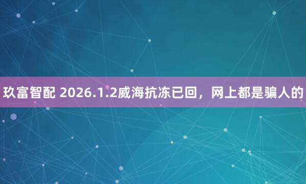 玖富智配 2026.1.2威海抗冻已回,网上都是骗人的