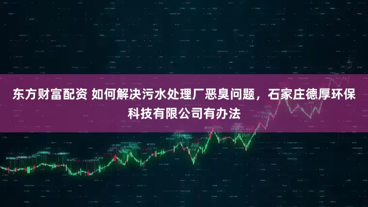 东方财富配资 如何解决污水处理厂恶臭问题，石家庄德厚环保科技有限公司有办法